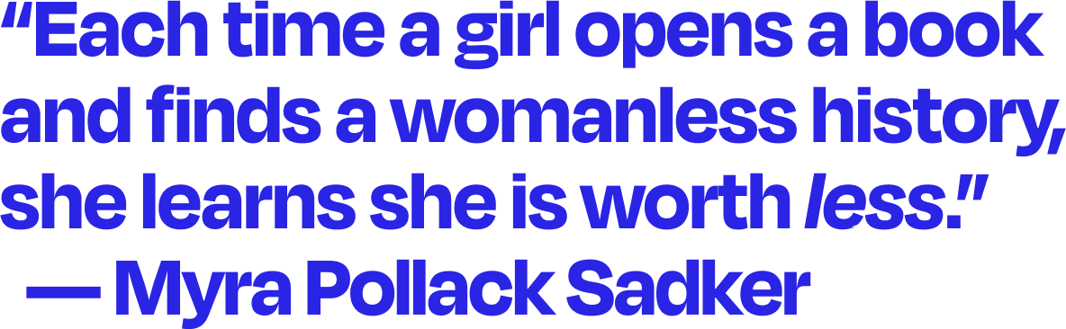 Text image that says: "Each time a girl opens a book and finds a womanless history, she learns she is worth less." -- Myra Pollack Sadker