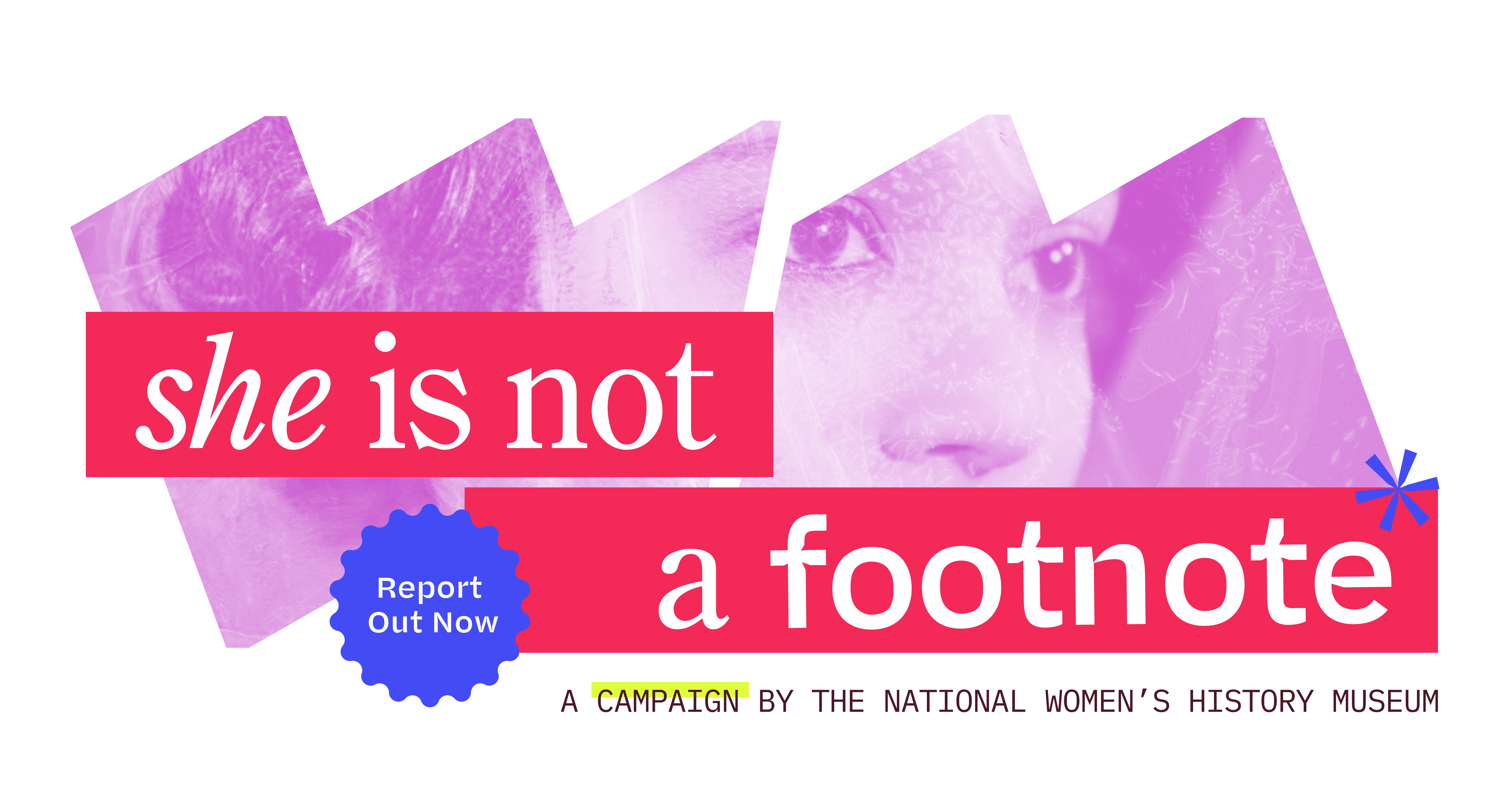 Inside the “W” and “M” frames is a stylized image of a young woman; across both frames, text says “She Is Not a Footnote.” Below reads “A Campaign by the National Women’s History Museum.”  A ruffled shape in the upper right of the “M” frame reads “Report Out Now.”